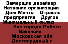 Замерщик-дизайнер › Название организации ­ Дом Мечты › Отрасль предприятия ­ Другое › Минимальный оклад ­ 30 000 - Все города Работа » Вакансии   . Московская обл.,Долгопрудный г.